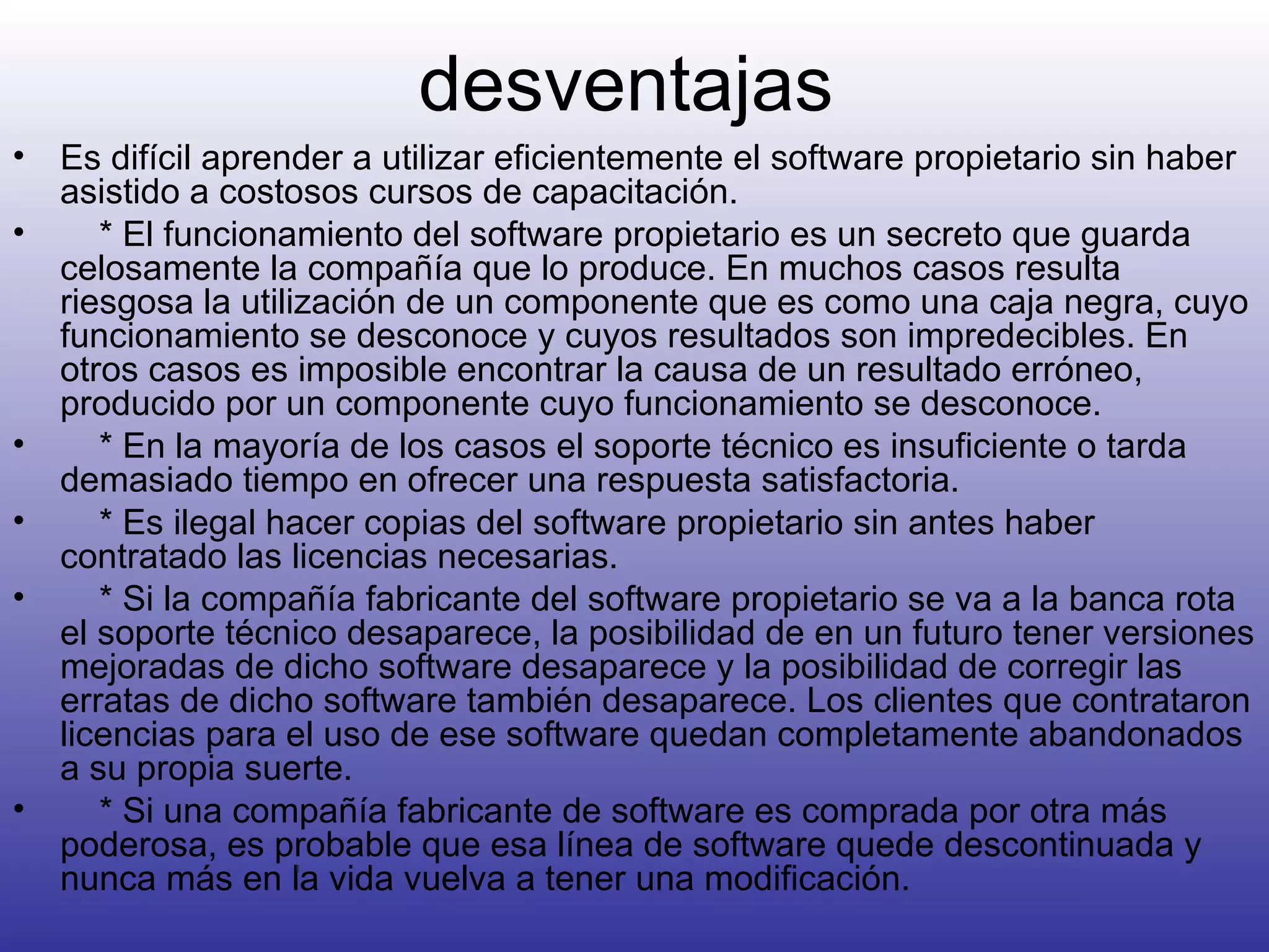desventajas Es difícil aprender a utilizar eficientemente el software propietario sin haber asistido a costosos cursos de capacitación.      * El funcionamiento del software propietario es un secreto que guarda celosamente la compañía que lo produce. En muchos casos resulta riesgosa la utilización de un componente que es como una caja negra, cuyo funcionamiento se desconoce y cuyos resultados son impredecibles. En otros casos es imposible encontrar la causa de un resultado erróneo, producido por un componente cuyo funcionamiento se desconoce.      * En la mayoría de los casos el soporte técnico es insuficiente o tarda demasiado tiempo en ofrecer una respuesta satisfactoria.      * Es ilegal hacer copias del software propietario sin antes haber contratado las licencias necesarias.      * Si la compañía fabricante del software propietario se va a la banca rota el soporte técnico desaparece, la posibilidad de en un futuro tener versiones mejoradas de dicho software desaparece y la posibilidad de corregir las erratas de dicho software también desaparece. Los clientes que contrataron licencias para el uso de ese software quedan completamente abandonados a su propia suerte.      * Si una compañía fabricante de software es comprada por otra más poderosa, es probable que esa línea de software quede descontinuada y nunca más en la vida vuelva a tener una modificación. 