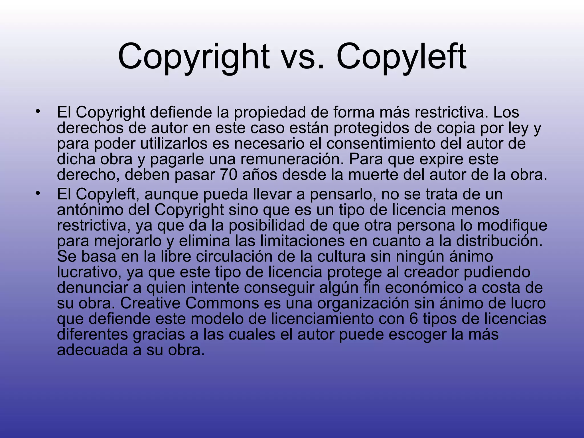 Copyright vs. Copyleft El Copyright defiende la propiedad de forma más restrictiva. Los derechos de autor en este caso están protegidos de copia por ley y para poder utilizarlos es necesario el consentimiento del autor de dicha obra y pagarle una remuneración. Para que expire este derecho, deben pasar 70 años desde la muerte del autor de la obra. El Copyleft, aunque pueda llevar a pensarlo, no se trata de un antónimo del Copyright sino que es un tipo de licencia menos restrictiva, ya que da la posibilidad de que otra persona lo modifique para mejorarlo y elimina las limitaciones en cuanto a la distribución. Se basa en la libre circulación de la cultura sin ningún ánimo lucrativo, ya que este tipo de licencia protege al creador pudiendo denunciar a quien intente conseguir algún fin económico a costa de su obra. Creative Commons es una organización sin ánimo de lucro que defiende este modelo de licenciamiento con 6 tipos de licencias diferentes gracias a las cuales el autor puede escoger la más adecuada a su obra. 