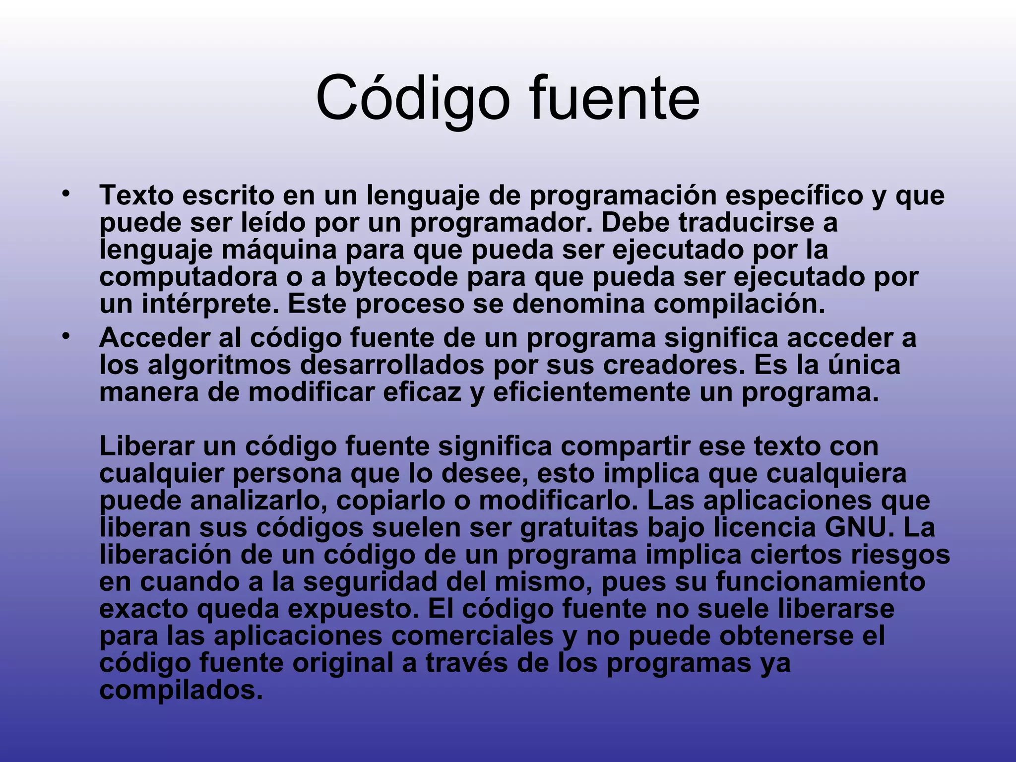 Código fuente Texto escrito en un lenguaje de programación específico y que puede ser leído por un programador. Debe traducirse a lenguaje máquina para que pueda ser ejecutado por la computadora o a bytecode para que pueda ser ejecutado por un intérprete. Este proceso se denomina compilación. Acceder al código fuente de un programa significa acceder a los algoritmos desarrollados por sus creadores. Es la única manera de modificar eficaz y eficientemente un programa. Liberar un código fuente significa compartir ese texto con cualquier persona que lo desee, esto implica que cualquiera puede analizarlo, copiarlo o modificarlo. Las aplicaciones que liberan sus códigos suelen ser gratuitas bajo licencia GNU. La liberación de un código de un programa implica ciertos riesgos en cuando a la seguridad del mismo, pues su funcionamiento exacto queda expuesto. El código fuente no suele liberarse para las aplicaciones comerciales y no puede obtenerse el código fuente original a través de los programas ya compilados. 