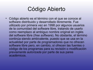 Código Abierto Código abierto es el término con el que se conoce al software distribuido y desarrollado libremente. Fue utilizado por primera vez en 1998 por algunos usuarios de la comunidad del software libre, tratando de usarlo como reemplazo al ambiguo nombre original en inglés del software libre ( free software ). No obstante, el término continúa siendo ambivalente, puesto que se usa en la actualidad por parte de programadores que no ofrecen software libre pero, en cambio, sí ofrecen las fuentes o código de los programas para su revisión o modificación  previamente autorizada  por parte de sus pares académicos.  