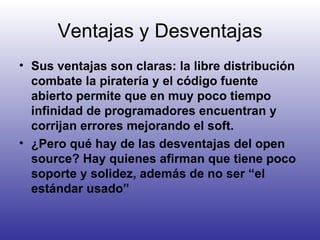 Ventajas y Desventajas Sus ventajas son claras: la libre distribución combate la piratería y el código fuente abierto permite que en muy poco tiempo infinidad de programadores encuentran y corrijan errores mejorando el soft. ¿Pero qué hay de las desventajas del open source? Hay quienes afirman que tiene poco soporte y solidez, además de no ser “el estándar usado” 