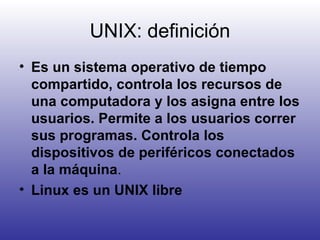 UNIX: definición Es un sistema operativo de tiempo compartido, controla los recursos de una computadora y los asigna entre los usuarios. Permite a los usuarios correr sus programas. Controla los dispositivos de periféricos conectados a la máquina . Linux es un UNIX libre 