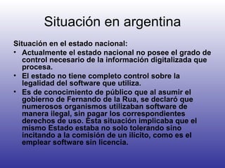 Situación en argentina Situación en el estado nacional: Actualmente el estado nacional no posee el grado de control necesario de la información digitalizada que procesa. El estado no tiene completo control sobre la legalidad del software que utiliza. Es de conocimiento de público que al asumir el gobierno de Fernando de la Rua, se declaró que numerosos organismos utilizaban software de manera ilegal, sin pagar los correspondientes derechos de uso. Esta situación implicaba que el mismo Estado estaba no solo tolerando sino incitando a la comisión de un ilícito, como es el emplear software sin licencia.   