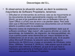 Desventajas del S.L. Si observamos la situación actual, es decir la existencia mayoritaria de Software Propietario, tenemos: Dificultad en el intercambio de archivos: esto se da mayormente en los documentos de texto (generalmente creados con Microsoft Word), ya que si los queremos abrir con un Software Libre (p/ ej. Open Office o LaTeX) nos da error o se pierden datos. Pero esta claro que si Microsoft Word creara sus documentos con un formato abierto (o publico) esto no sucedería.  Mayores costos de implantación e interoperabilidad: dado que el software constituye "algo nuevo", ello supone afrontar un costo de aprendizaje, de instalación, de migración, de interoperabilidad, etc., cuya cuantía puede verse disminuida por: mayor facilidad en las instalaciones y/o en el uso, uso de emuladores (p/ej. Si el usuario utiliza Microsoft Windows, la solución seria instalar alguna distribución de GNU/Linux y luego un emulador de Windows, como Wine, VMWare. Terminal X, Win4Lin). Vale aclarar que el costo de migración esta referido al software, ya que en lo que hace a Hardware generalmente el Software Libre no posee mayores requerimientos que el Software Propietario. 