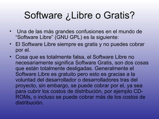 Software ¿Libre o Gratis? Una de las más grandes confusiones en el mundo de “Software Libre” (GNU GPL) es la siguiente: El Software Libre siempre es gratis y no puedes cobrar por el.  Cosa que es totalmente falsa, el Software Libre no necesariamente significa Software Gratis, son dos cosas que están totalmente desligadas. Generalmente el Software Libre es gratuito pero esto es gracias a la voluntad del desarrollador o desarrolladores tras del proyecto, sin embargo, se puede cobrar por el, ya sea para cubrir los costos de distribución, por ejemplo CD-ROMs, o incluso se puede cobrar más de los costos de distribución. 