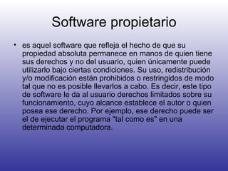 Software propietario es aquel software que refleja el hecho de que su propiedad absoluta permanece en manos de quien tiene sus derechos y no del usuario, quien únicamente puede utilizarlo bajo ciertas condiciones. Su uso, redistribución y/o modificación están prohibidos o restringidos de modo tal que no es posible llevarlos a cabo. Es decir, este tipo de software le da al usuario derechos limitados sobre su funcionamiento, cuyo alcance establece el autor o quien posea ese derecho. Por ejemplo, ese derecho puede ser el de ejecutar el programa "tal como es" en una determinada computadora.  