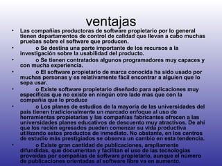 ventajas Las compañías productoras de software propietario por lo general tienen departamentos de control de calidad que llevan a cabo muchas pruebas sobre el software que producen.            o Se destina una parte importante de los recursos a la investigación sobre la usabilidad del producto.            o Se tienen contratados algunos programadores muy capaces y con mucha experiencia.            o El software propietario de marca conocida ha sido usado por muchas personas y es relativamente fácil encontrar a alguien que lo sepa usar.            o Existe software propietario diseñado para aplicaciones muy específicas que no existe en ningún otro lado mas que con la compañía que lo produce            o Los planes de estudios de la mayoría de las universidades del país tienen tradicionalmente un marcado enfoque al uso de herramientas propietarias y las compañías fabricantes ofrecen a las universidades planes educativos de descuento muy atractivos. De ahí que los recién egresados pueden comenzar su vida productiva utilizando estos productos de inmediato. No obstante, en los centros de estudio más prestigiados se observa un cambio en esta tendencia.            o Existe gran cantidad de publicaciones, ampliamente difundidas, que documentan y facilitan el uso de las tecnologías proveídas por compañías de software propietario, aunque el número de publicaciones orientadas al software libre va en aumento.  