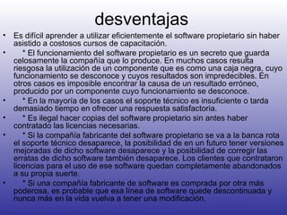 desventajas Es difícil aprender a utilizar eficientemente el software propietario sin haber asistido a costosos cursos de capacitación.      * El funcionamiento del software propietario es un secreto que guarda celosamente la compañía que lo produce. En muchos casos resulta riesgosa la utilización de un componente que es como una caja negra, cuyo funcionamiento se desconoce y cuyos resultados son impredecibles. En otros casos es imposible encontrar la causa de un resultado erróneo, producido por un componente cuyo funcionamiento se desconoce.      * En la mayoría de los casos el soporte técnico es insuficiente o tarda demasiado tiempo en ofrecer una respuesta satisfactoria.      * Es ilegal hacer copias del software propietario sin antes haber contratado las licencias necesarias.      * Si la compañía fabricante del software propietario se va a la banca rota el soporte técnico desaparece, la posibilidad de en un futuro tener versiones mejoradas de dicho software desaparece y la posibilidad de corregir las erratas de dicho software también desaparece. Los clientes que contrataron licencias para el uso de ese software quedan completamente abandonados a su propia suerte.      * Si una compañía fabricante de software es comprada por otra más poderosa, es probable que esa línea de software quede descontinuada y nunca más en la vida vuelva a tener una modificación. 
