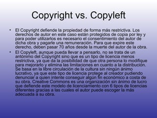 Copyright vs. Copyleft El Copyright defiende la propiedad de forma más restrictiva. Los derechos de autor en este caso están protegidos de copia por ley y para poder utilizarlos es necesario el consentimiento del autor de dicha obra y pagarle una remuneración. Para que expire este derecho, deben pasar 70 años desde la muerte del autor de la obra. El Copyleft, aunque pueda llevar a pensarlo, no se trata de un antónimo del Copyright sino que es un tipo de licencia menos restrictiva, ya que da la posibilidad de que otra persona lo modifique para mejorarlo y elimina las limitaciones en cuanto a la distribución. Se basa en la libre circulación de la cultura sin ningún ánimo lucrativo, ya que este tipo de licencia protege al creador pudiendo denunciar a quien intente conseguir algún fin económico a costa de su obra. Creative Commons es una organización sin ánimo de lucro que defiende este modelo de licenciamiento con 6 tipos de licencias diferentes gracias a las cuales el autor puede escoger la más adecuada a su obra. 