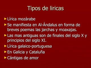 Tipos de liricas Lírica mozárabe  Se manifiesta en Al-Ándalus en forma de breves poemas las jarchas y moaxajas. Las mas antiguas son de finales del siglo X y principios del siglo XI. Lírica galaico-portuguesa  En Galicia y Cataluña Cántigas de amor 