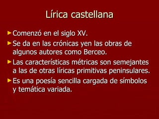 Lírica castellana Comenzó en el siglo XV. Se da en las crónicas yen las obras de algunos autores como Berceo. Las características métricas son semejantes a las de otras líricas primitivas peninsulares. Es una poesía sencilla cargada de símbolos y temática variada. 