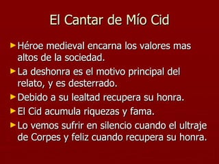 El Cantar de Mío Cid Héroe medieval encarna los valores mas altos de la sociedad. La deshonra es el motivo principal del relato, y es desterrado. Debido a su lealtad recupera su honra. El Cid acumula riquezas y fama. Lo vemos sufrir en silencio cuando el ultraje de Corpes y feliz cuando recupera su honra.  