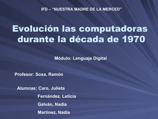 Evolución las computadoras  durante la década de 1970 Alumnas: Caro, Julieta Fernández, Leticia Galván, Nadia Martínez, Nadia Módulo: Lenguaje Digital Profesor: Sosa, Ramón IFD – “NUESTRA MADRE DE LA MERCED” 