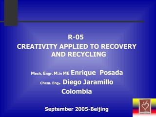 R-05  CREATIVITY APPLIED TO RECOVERY AND RECYCLING  M ech .   E ngr .   M . in  ME   E nrique  Posada   Chem. Eng . Diego Jaramillo Colombia September 2005-Beijing 