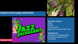 FORAYS INTO GAME ARCHIVING
Selection criteria:
Dutch
80-90s
award winning
supported by government funds
Emphasis on:
Educational & applied games
Pioneering organizations &
individuals
 