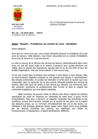 Agent traitant : Hélène LEBRUN, Collaboratrice de François Bellot
 : 084/220. 600 –  : 084/220. 610 – E-mail : hlebrun@hotmail.com
Service des Affaires générales – Hôtel de Ville, Place Albert Ier
, 1 – 5580 Rochefort
VILLE DE Rochefort, le 20 octobre 2015.
ROCHEFORT
Site Internet
www.rochefort.be
Nos réf. : 10-2015.3644. /FB/hl
(à rappeler dans la réponse).
Objet : Dinaphi : Présidence du conseil de zone : démission
Chers collègues,
Voici plus ou moins trois ans, vous m’avez demandé d’assurer la présidence de la pré
zone de secours. Cette décision, vous l’avez renouvelée lors du conseil d’installation
de la zone de secours le 12 janvier dernier.
La mise en œuvre de la réforme des services de secours, particulièrement dans notre
zone, n’a pas été chose aisée et le chemin à parcourir pour qu’elle devienne une
réalité, dans le respect des dispositions reprises dans la loi de mai 2007 et tous les
arrêtés d’application, n’est pas encore abouti. Il sera encore long.
Je me suis investi dans la fonction sans compter ni mon temps ni mon énergie, dans
un environnement législatif complexe et une période peu propice à l’accroissement
des charges communales. Je puisais ma motivation à la fois dans le soutien que vous
m’apportiez, dans la recherche de la plus grande efficacité possible des services de
secours, dans mon souci de rendre un bon service aux citoyens, aux communes, avec
des pompiers volontaires et professionnels bien formés et dans le respect des
contraintes budgétaires qui nous étaient assignées.
J’étais convaincu de pouvoir mener la réforme sans devoir majorer de manière
significative les coûts en moyenne sur l’ensemble de notre zone, à savoir 44-45
euros/habitant. Mais pour y parvenir, et respecter l’ensemble des contraintes et des
conditions, encore faut-il pouvoir compter sur le soutien de ses pairs, sur le respect
des décisions prises, sur un minimum d’investissement des uns et des autres, sur
l’adhésion à des principes généraux faisant passer notre région d’une zone protégée
par dix services d’incendie aux cultures, aux habitudes, aux modes de
fonctionnement, à l’équipement, à l’esprit extrêmement différents.
Au 21 Bourgmestres de la zone de
secours Dinaphi
 