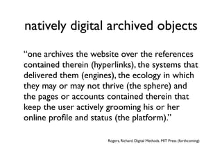 natively digital archived objects
“one archives the website over the references
contained therein (hyperlinks), the systems that
delivered them (engines), the ecology in which
they may or may not thrive (the sphere) and
the pages or accounts contained therein that
keep the user actively grooming his or her
online proﬁle and status (the platform).”

                       Rogers, Richard. Digital Methods. MIT Press (forthcoming)
 