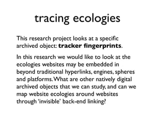 tracing ecologies
This research project looks at a speciﬁc
archived object: tracker ﬁngerprints.
In this research we would like to look at the
ecologies websites may be embedded in
beyond traditional hyperlinks, engines, spheres
and platforms. What are other natively digital
archived objects that we can study, and can we
map website ecologies around websites
through ‘invisible’ back-end linking?
 
