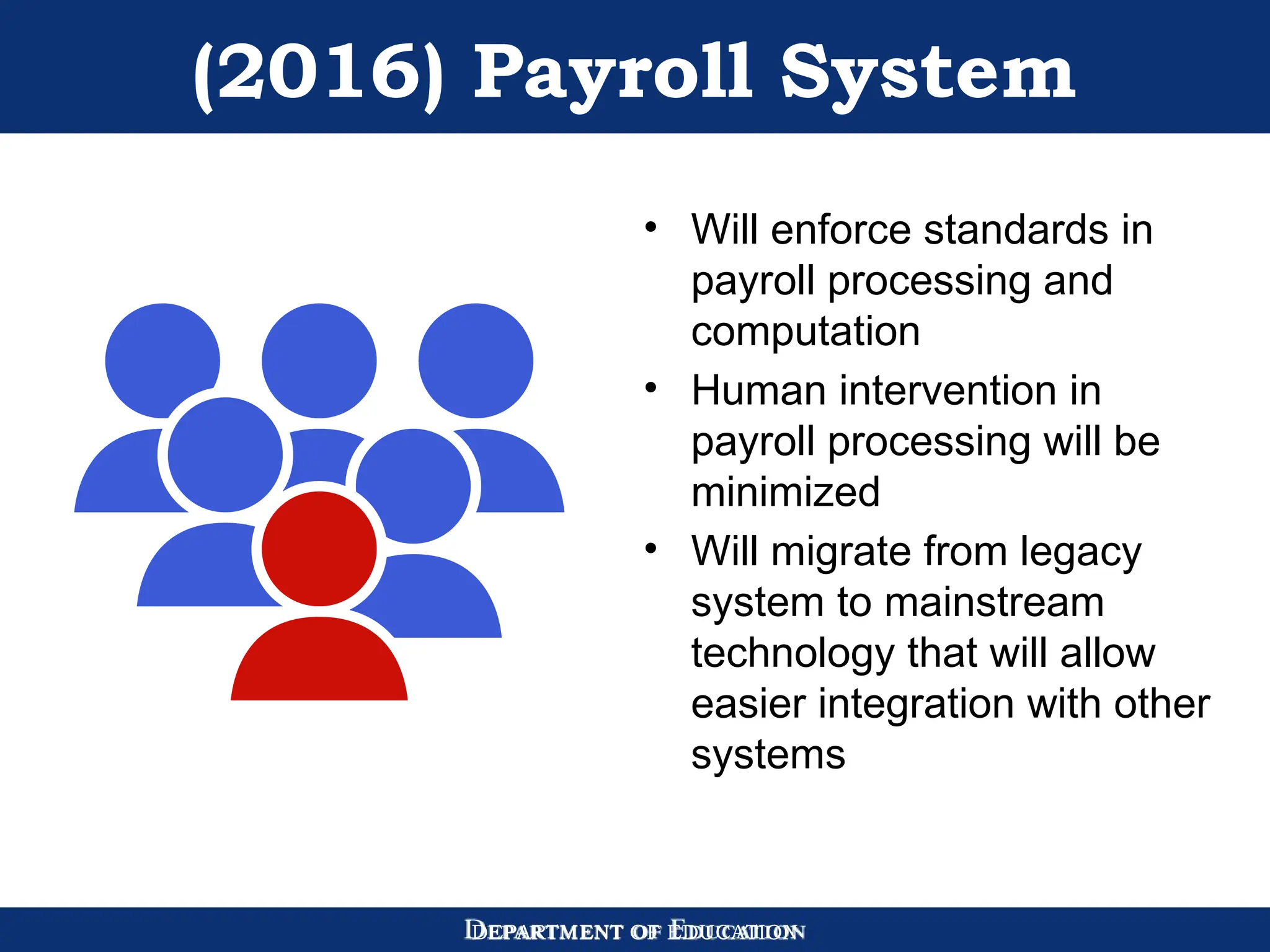 DEPARTMENT OF EDUCATION
(2016) Payroll System
• Will enforce standards in
payroll processing and
computation
• Human intervention in
payroll processing will be
minimized
• Will migrate from legacy
system to mainstream
technology that will allow
easier integration with other
systems
 