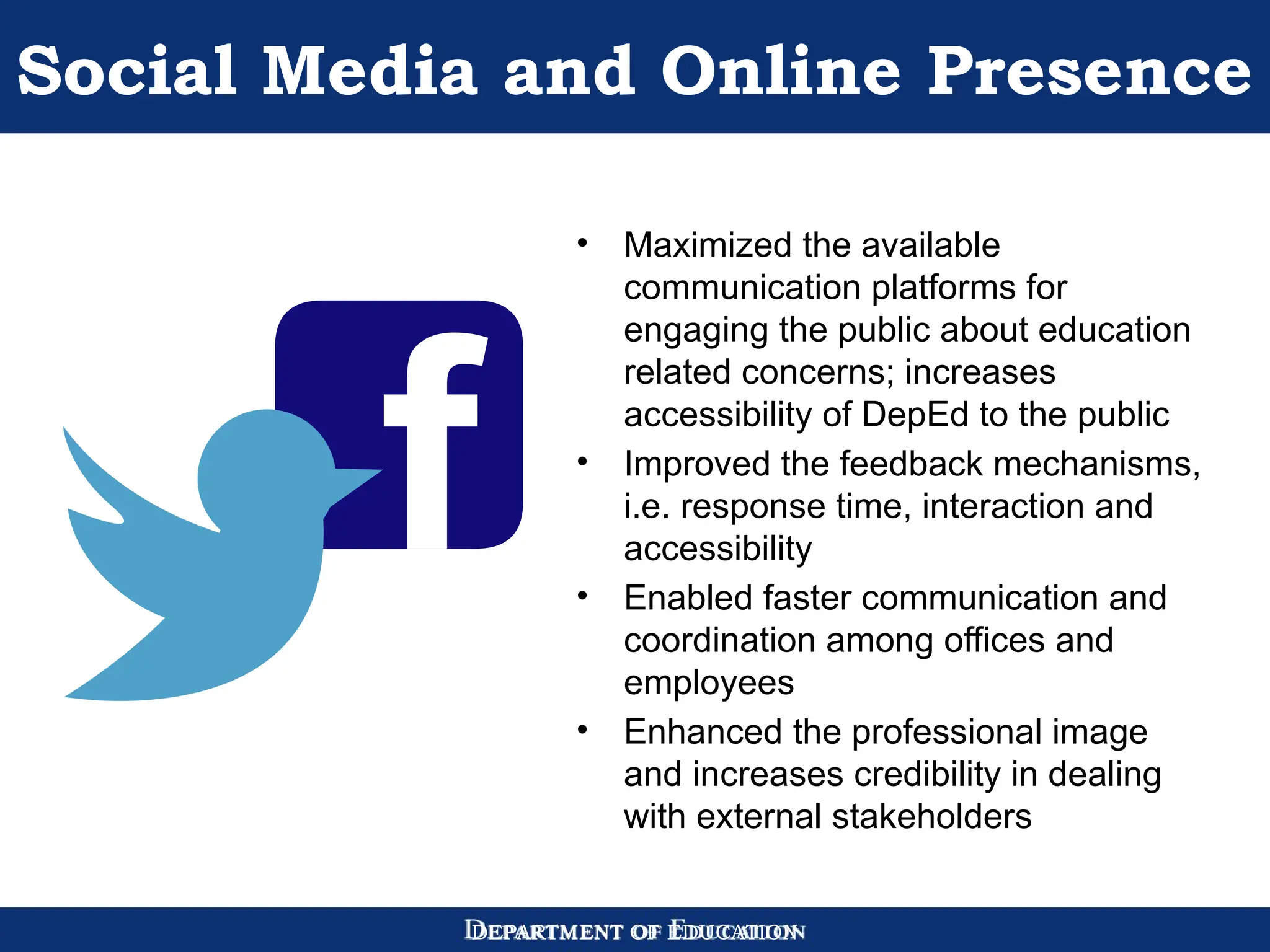DEPARTMENT OF EDUCATION
Social Media and Online Presence
• Maximized the available
communication platforms for
engaging the public about education
related concerns; increases
accessibility of DepEd to the public
• Improved the feedback mechanisms,
i.e. response time, interaction and
accessibility
• Enabled faster communication and
coordination among offices and
employees
• Enhanced the professional image
and increases credibility in dealing
with external stakeholders
 