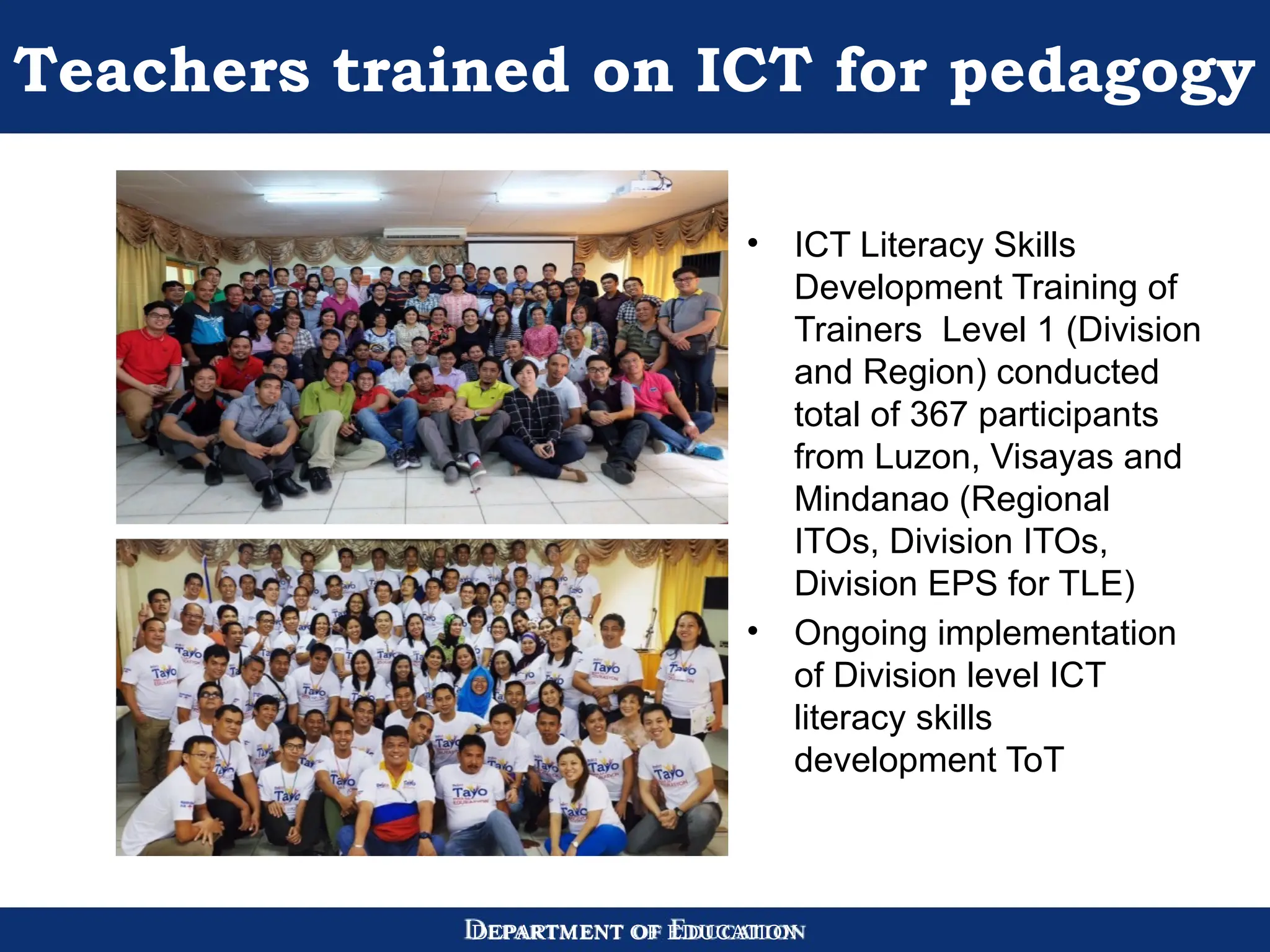 DEPARTMENT OF EDUCATION
Teachers trained on ICT for pedagogy
• ICT Literacy Skills
Development Training of
Trainers Level 1 (Division
and Region) conducted
total of 367 participants
from Luzon, Visayas and
Mindanao (Regional
ITOs, Division ITOs,
Division EPS for TLE)
• Ongoing implementation
of Division level ICT
literacy skills
development ToT
 