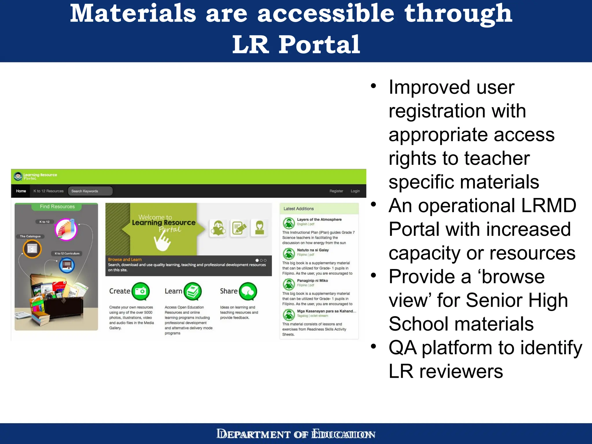 DEPARTMENT OF EDUCATION
Materials are accessible through
LR Portal
• Improved user
registration with
appropriate access
rights to teacher
specific materials
• An operational LRMD
Portal with increased
capacity or resources
• Provide a ‘browse
view’ for Senior High
School materials
• QA platform to identify
LR reviewers
 