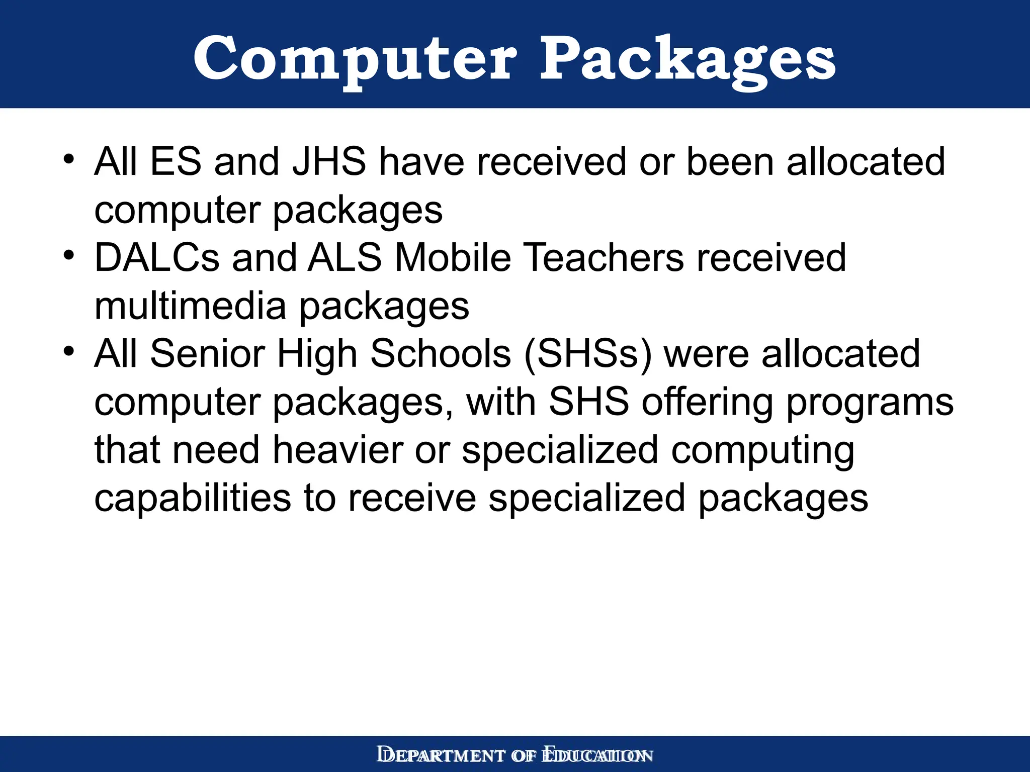 DEPARTMENT OF EDUCATION
Computer Packages
• All ES and JHS have received or been allocated
computer packages
• DALCs and ALS Mobile Teachers received
multimedia packages
• All Senior High Schools (SHSs) were allocated
computer packages, with SHS offering programs
that need heavier or specialized computing
capabilities to receive specialized packages
 