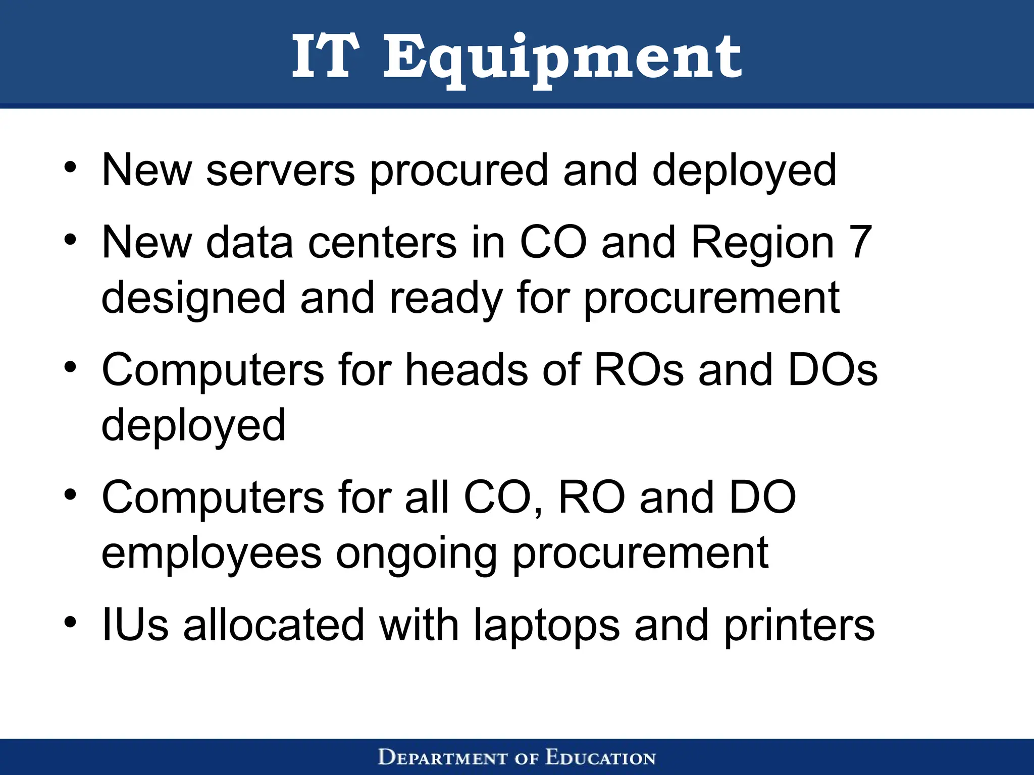 IT Equipment
• New servers procured and deployed
• New data centers in CO and Region 7
designed and ready for procurement
• Computers for heads of ROs and DOs
deployed
• Computers for all CO, RO and DO
employees ongoing procurement
• IUs allocated with laptops and printers
 