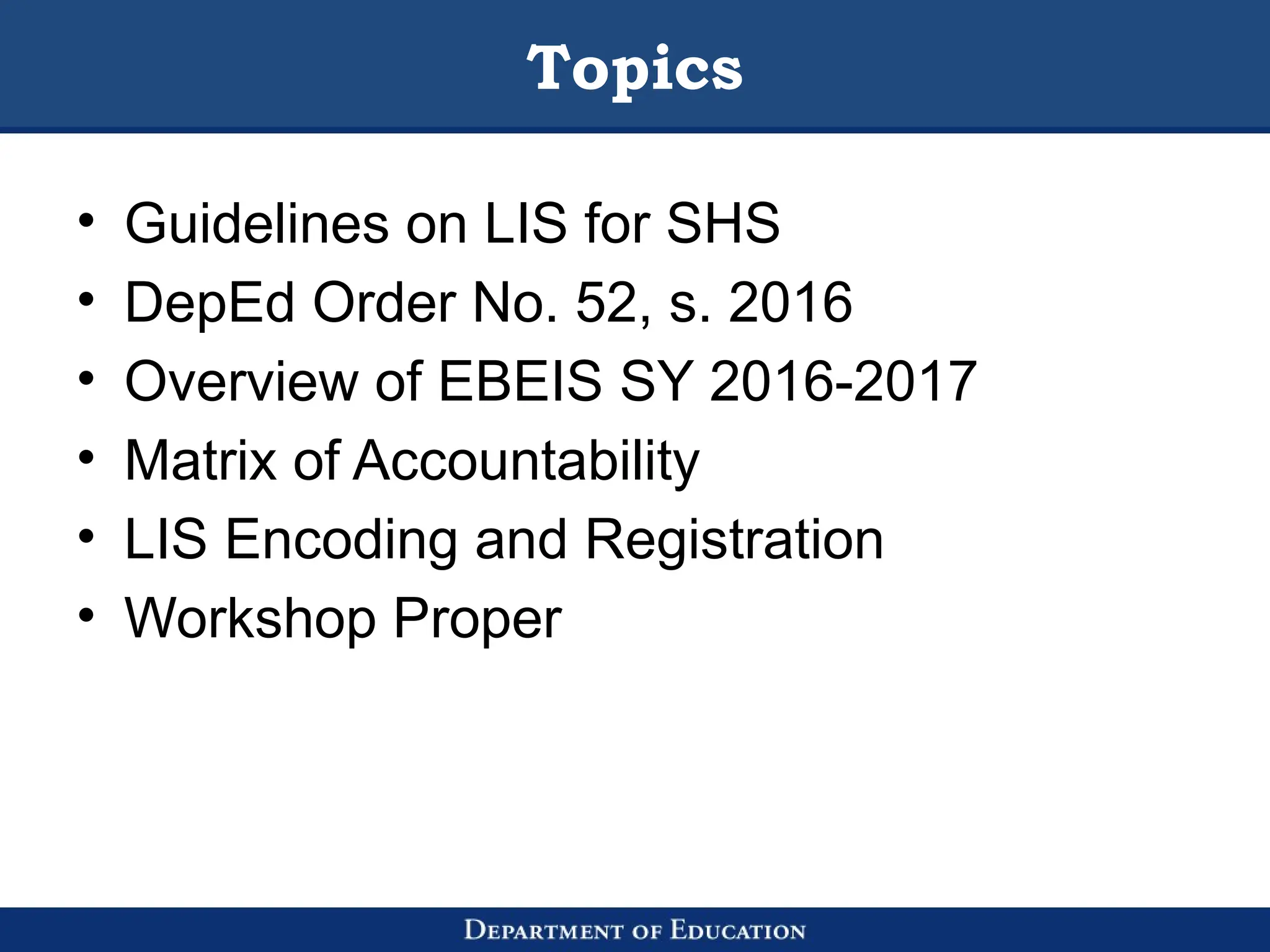 Topics
• Guidelines on LIS for SHS
• DepEd Order No. 52, s. 2016
• Overview of EBEIS SY 2016-2017
• Matrix of Accountability
• LIS Encoding and Registration
• Workshop Proper
 