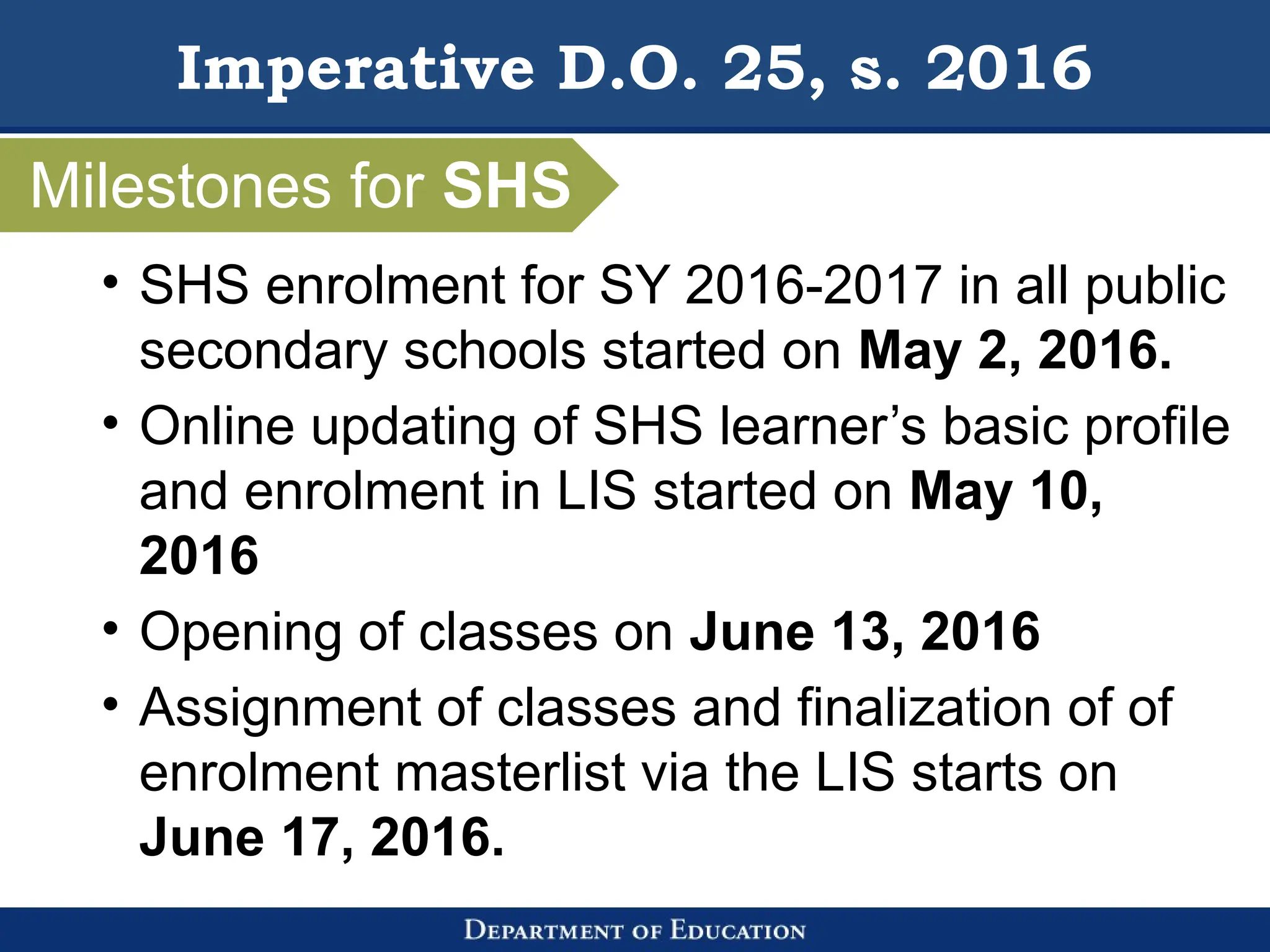 Imperative D.O. 25, s. 2016
• SHS enrolment for SY 2016-2017 in all public
secondary schools started on May 2, 2016.
• Online updating of SHS learner’s basic profile
and enrolment in LIS started on May 10,
2016
• Opening of classes on June 13, 2016
• Assignment of classes and finalization of of
enrolment masterlist via the LIS starts on
June 17, 2016.
Milestones for SHS
 