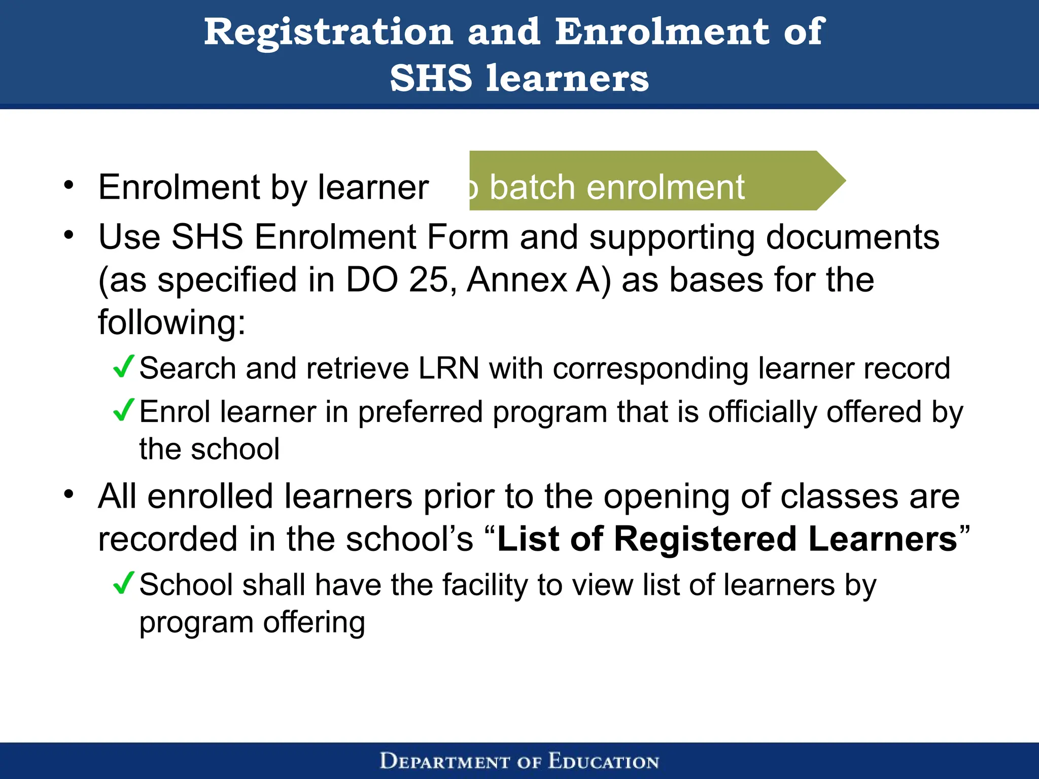 • Enrolment by learner no batch enrolment
• Use SHS Enrolment Form and supporting documents
(as specified in DO 25, Annex A) as bases for the
following:
Search and retrieve LRN with corresponding learner record
Enrol learner in preferred program that is officially offered by
the school
• All enrolled learners prior to the opening of classes are
recorded in the school’s “List of Registered Learners”
School shall have the facility to view list of learners by
program offering
Registration and Enrolment of
SHS learners
 