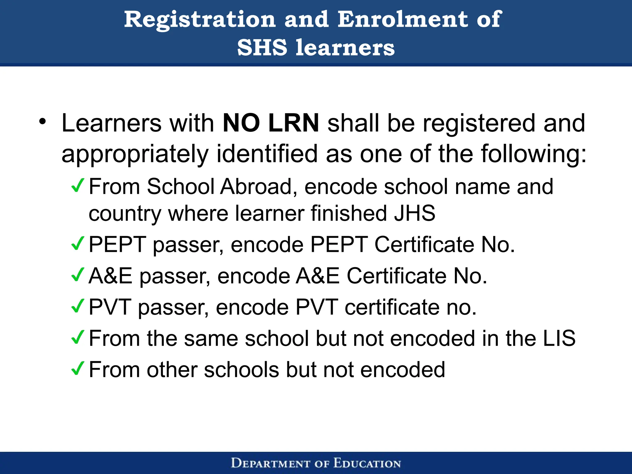 Registration and Enrolment of
SHS learners
• Learners with NO LRN shall be registered and
appropriately identified as one of the following:
From School Abroad, encode school name and
country where learner finished JHS
PEPT passer, encode PEPT Certificate No.
A&E passer, encode A&E Certificate No.
PVT passer, encode PVT certificate no.
From the same school but not encoded in the LIS
From other schools but not encoded
 