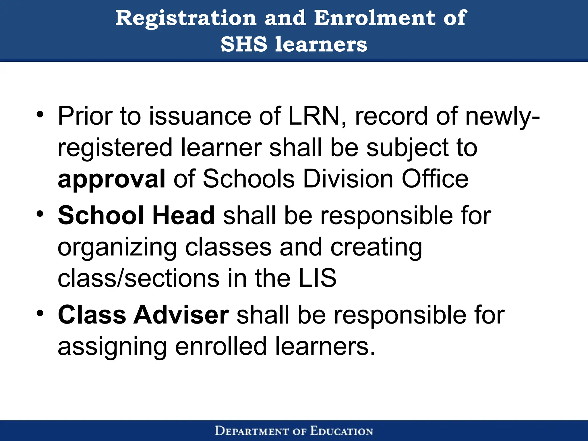 Registration and Enrolment of
SHS learners
• Prior to issuance of LRN, record of newly-
registered learner shall be subject to
approval of Schools Division Office
• School Head shall be responsible for
organizing classes and creating
class/sections in the LIS
• Class Adviser shall be responsible for
assigning enrolled learners.
 
