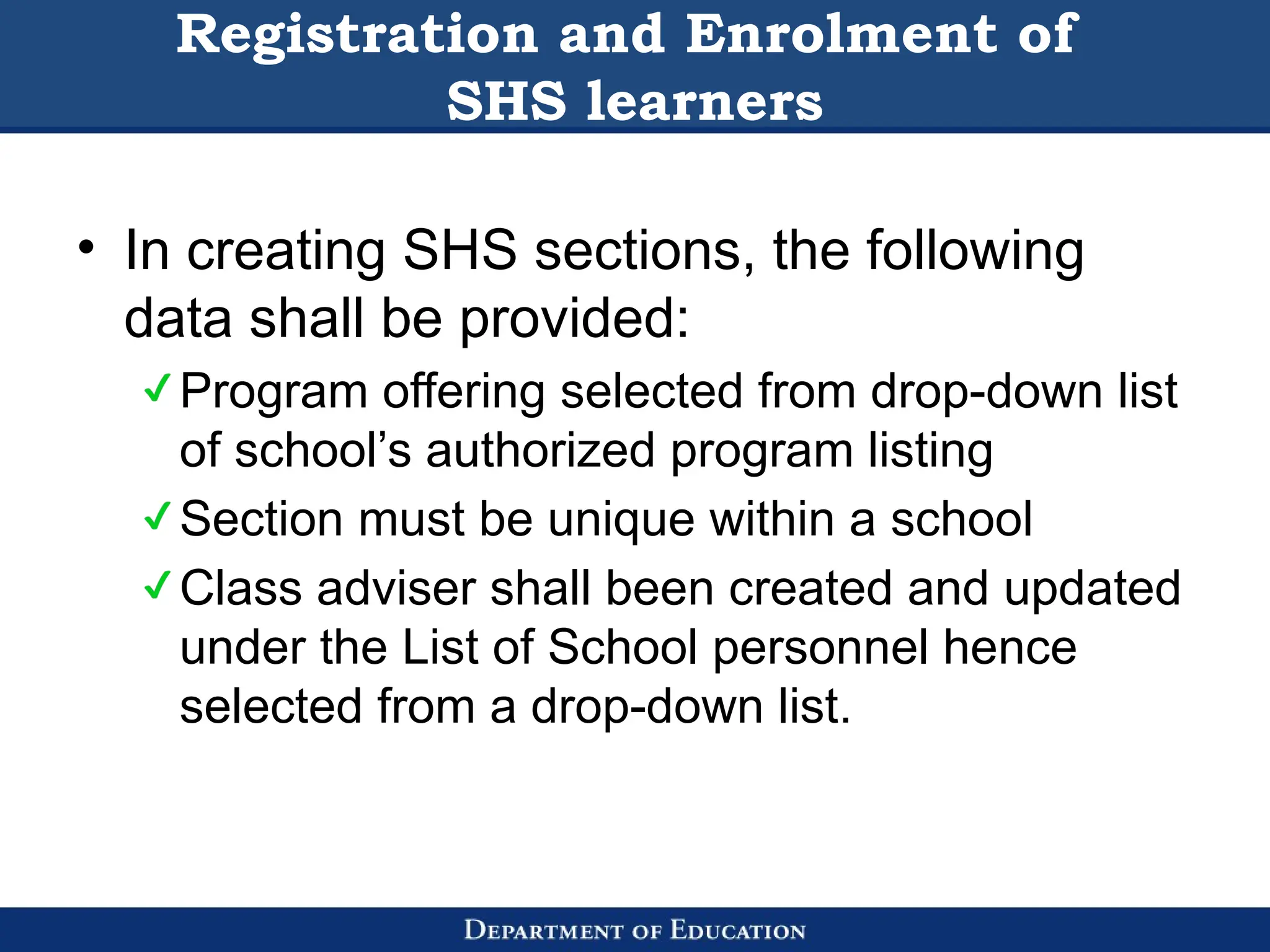 Registration and Enrolment of
SHS learners
• In creating SHS sections, the following
data shall be provided:
Program offering selected from drop-down list
of school’s authorized program listing
Section must be unique within a school
Class adviser shall been created and updated
under the List of School personnel hence
selected from a drop-down list.
 