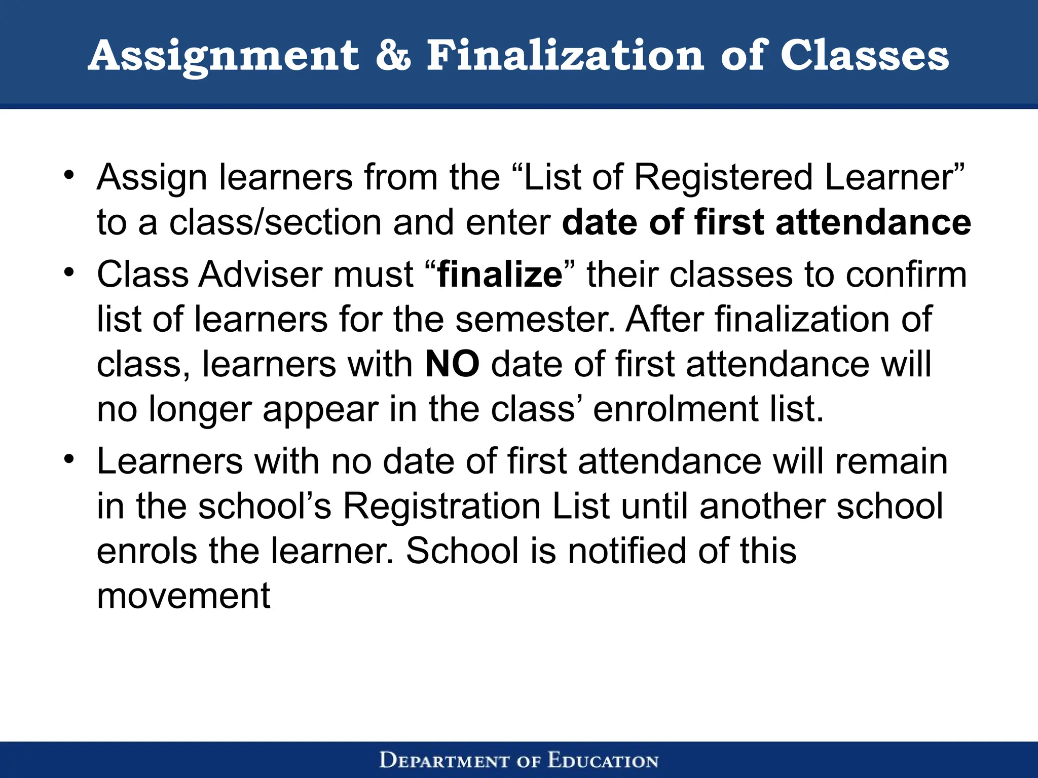 Assignment & Finalization of Classes
• Assign learners from the “List of Registered Learner”
to a class/section and enter date of first attendance
• Class Adviser must “finalize” their classes to confirm
list of learners for the semester. After finalization of
class, learners with NO date of first attendance will
no longer appear in the class’ enrolment list.
• Learners with no date of first attendance will remain
in the school’s Registration List until another school
enrols the learner. School is notified of this
movement
 