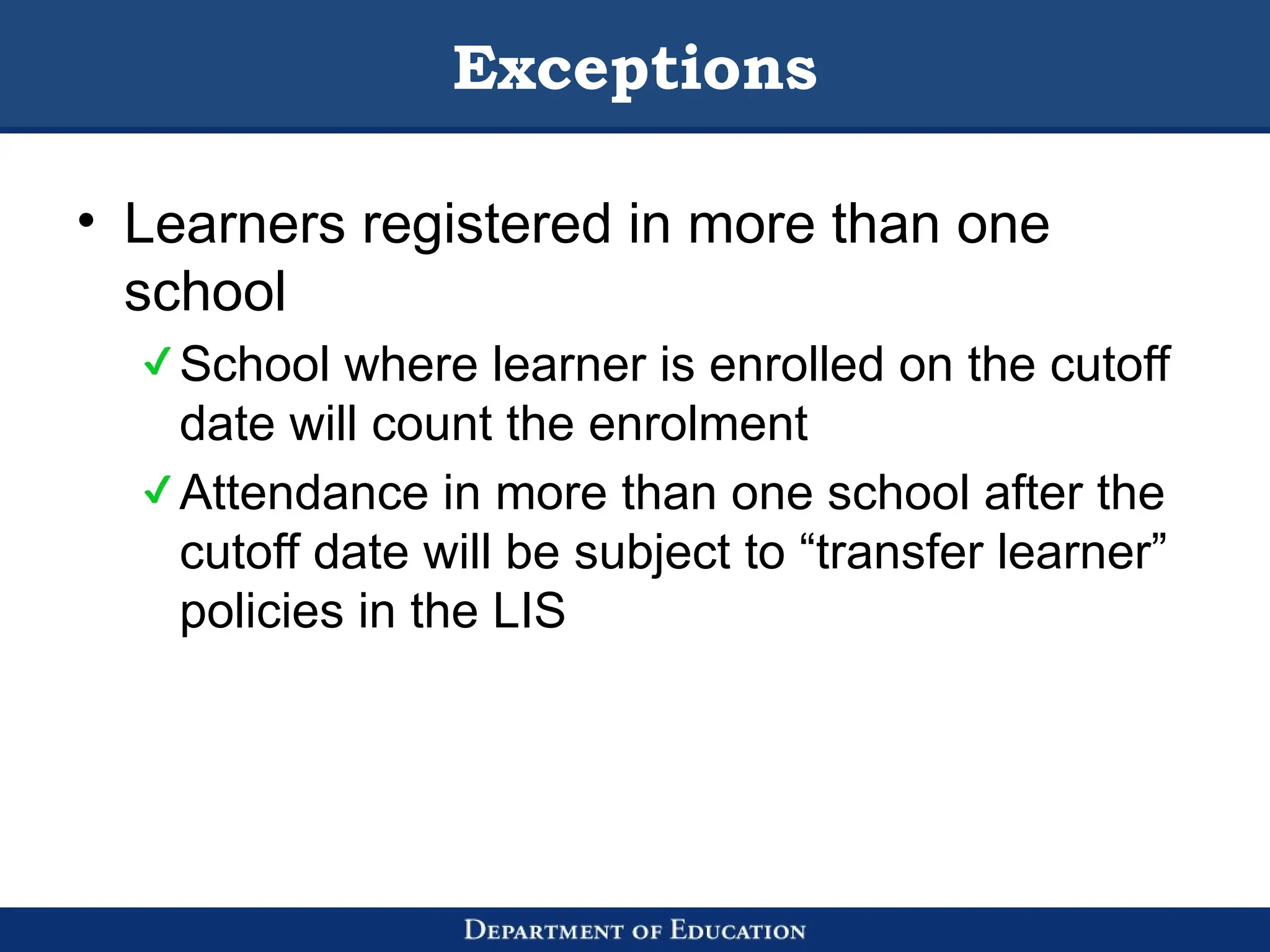 Exceptions
• Learners registered in more than one
school
School where learner is enrolled on the cutoff
date will count the enrolment
Attendance in more than one school after the
cutoff date will be subject to “transfer learner”
policies in the LIS
 