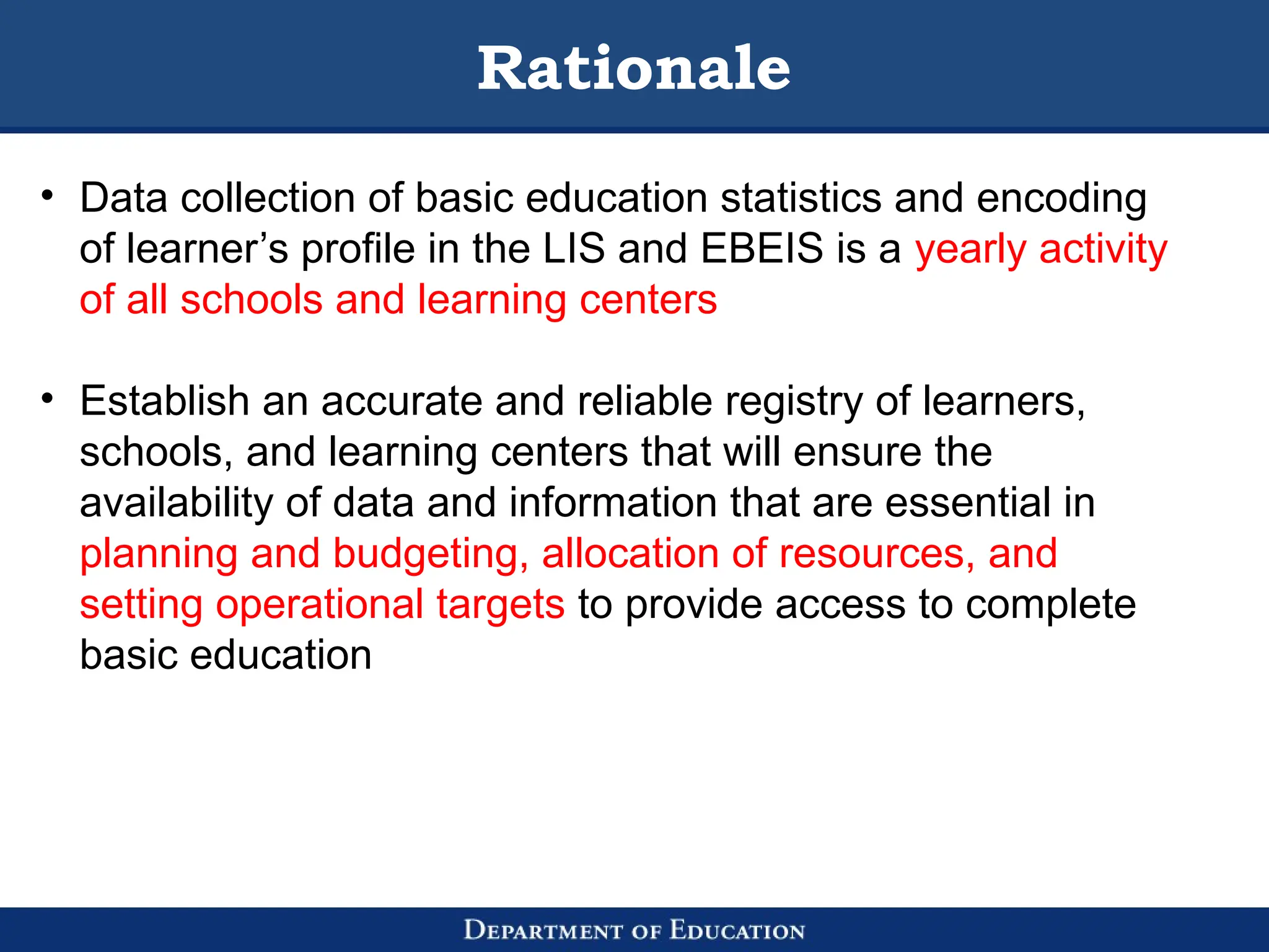 Rationale
• Data collection of basic education statistics and encoding
of learner’s profile in the LIS and EBEIS is a yearly activity
of all schools and learning centers
• Establish an accurate and reliable registry of learners,
schools, and learning centers that will ensure the
availability of data and information that are essential in
planning and budgeting, allocation of resources, and
setting operational targets to provide access to complete
basic education
 