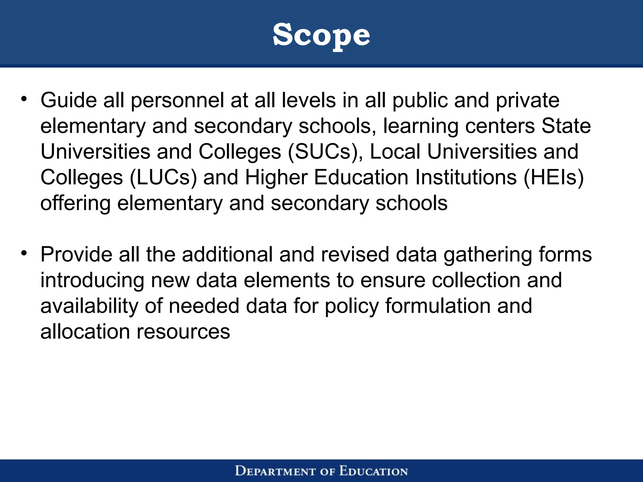 Scope
• Guide all personnel at all levels in all public and private
elementary and secondary schools, learning centers State
Universities and Colleges (SUCs), Local Universities and
Colleges (LUCs) and Higher Education Institutions (HEIs)
offering elementary and secondary schools
• Provide all the additional and revised data gathering forms
introducing new data elements to ensure collection and
availability of needed data for policy formulation and
allocation resources
 