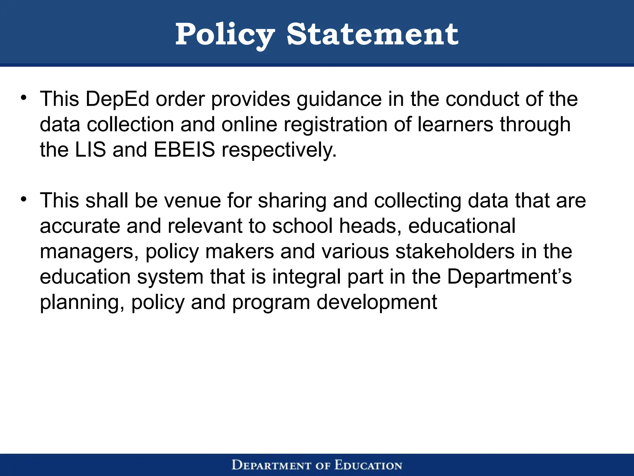 Policy Statement
• This DepEd order provides guidance in the conduct of the
data collection and online registration of learners through
the LIS and EBEIS respectively.
• This shall be venue for sharing and collecting data that are
accurate and relevant to school heads, educational
managers, policy makers and various stakeholders in the
education system that is integral part in the Department’s
planning, policy and program development
 