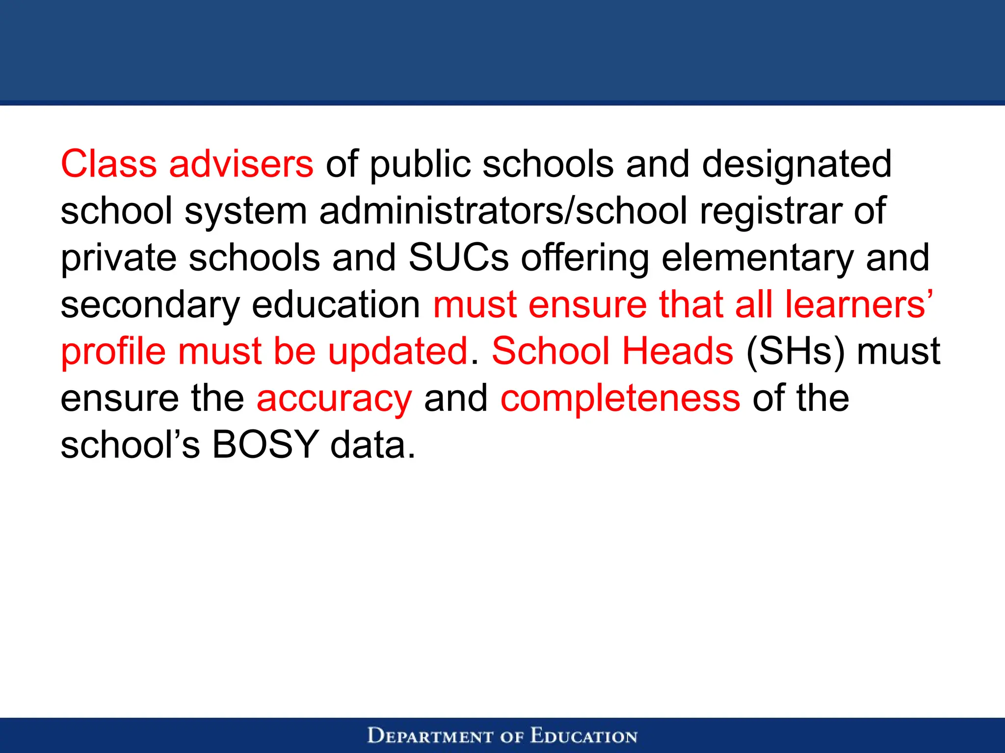 Class advisers of public schools and designated
school system administrators/school registrar of
private schools and SUCs offering elementary and
secondary education must ensure that all learners’
profile must be updated. School Heads (SHs) must
ensure the accuracy and completeness of the
school’s BOSY data.
 