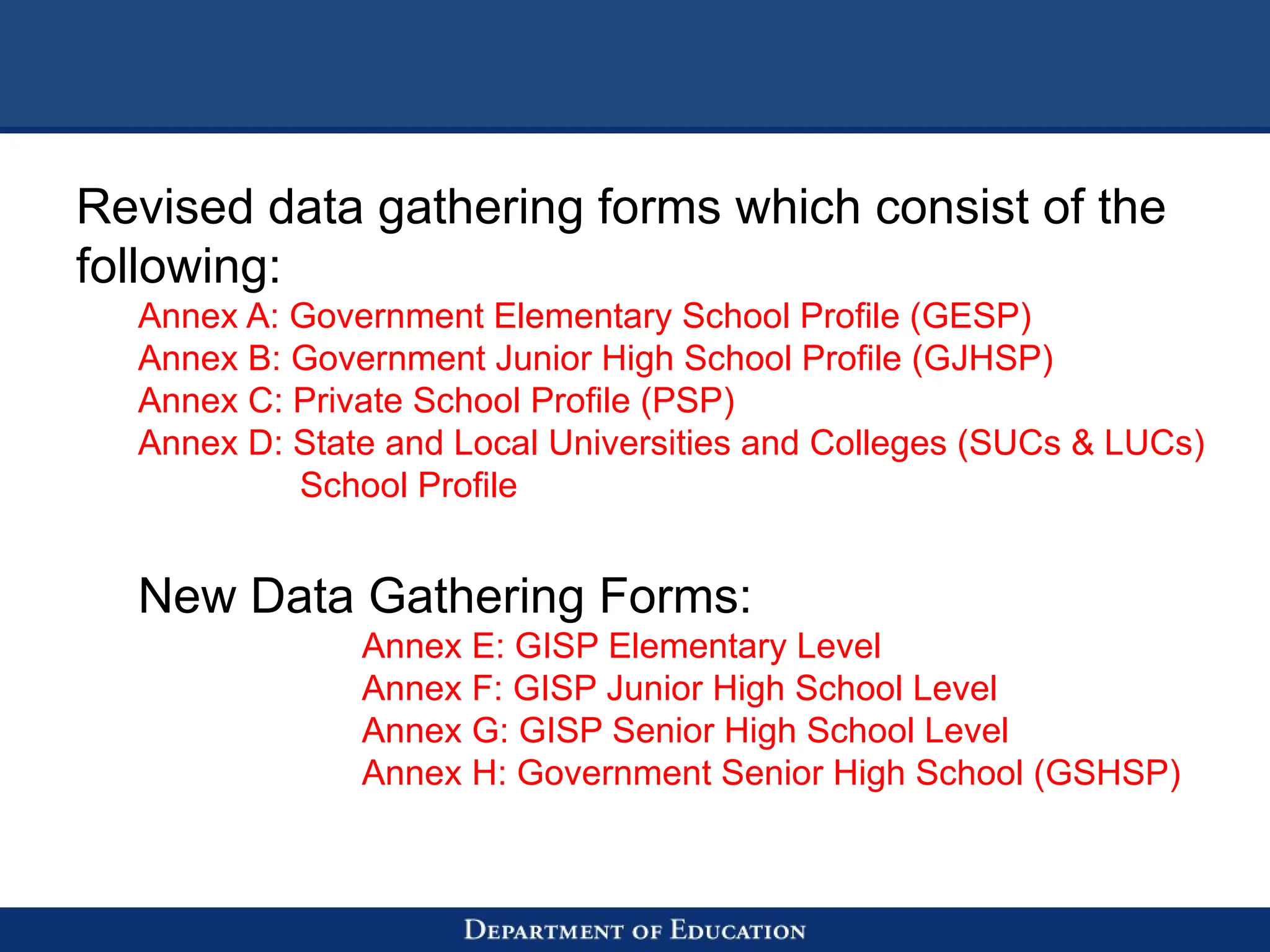 Revised data gathering forms which consist of the
following:
Annex A: Government Elementary School Profile (GESP)
Annex B: Government Junior High School Profile (GJHSP)
Annex C: Private School Profile (PSP)
Annex D: State and Local Universities and Colleges (SUCs & LUCs)
School Profile
New Data Gathering Forms:
Annex E: GISP Elementary Level
Annex F: GISP Junior High School Level
Annex G: GISP Senior High School Level
Annex H: Government Senior High School (GSHSP)
 