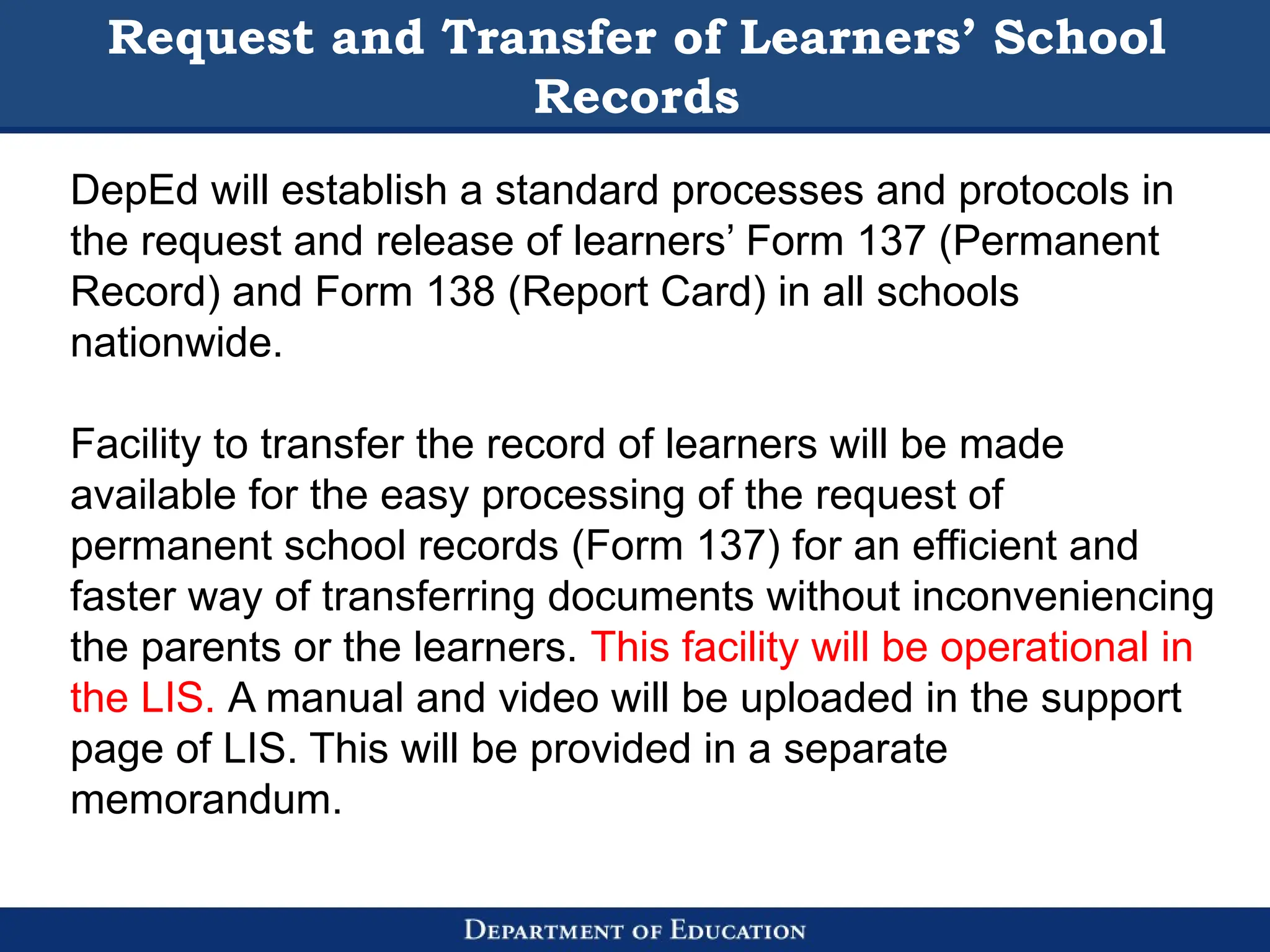 Request and Transfer of Learners’ School
Records
DepEd will establish a standard processes and protocols in
the request and release of learners’ Form 137 (Permanent
Record) and Form 138 (Report Card) in all schools
nationwide.
Facility to transfer the record of learners will be made
available for the easy processing of the request of
permanent school records (Form 137) for an efficient and
faster way of transferring documents without inconveniencing
the parents or the learners. This facility will be operational in
the LIS. A manual and video will be uploaded in the support
page of LIS. This will be provided in a separate
memorandum.
 
