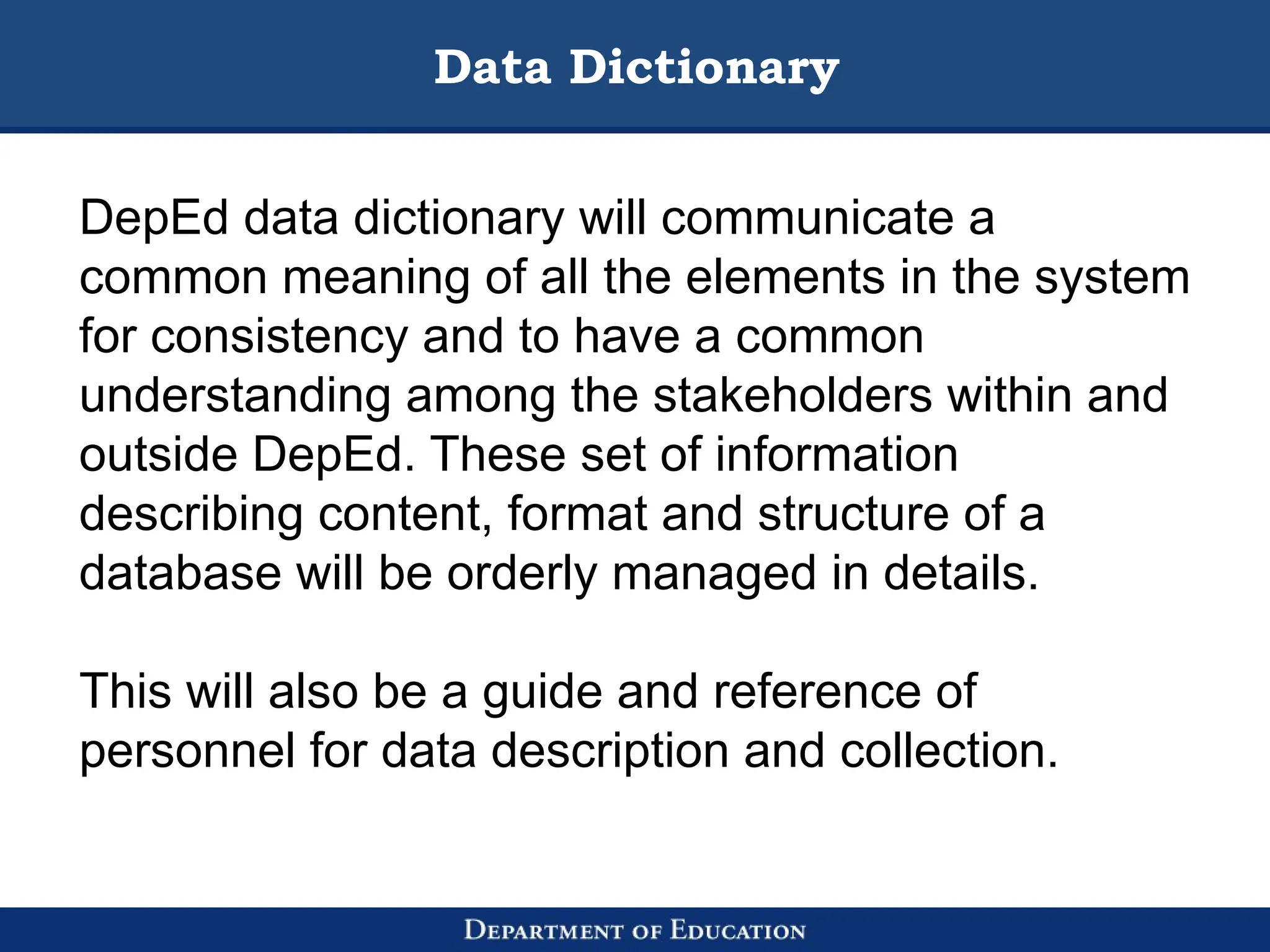 Data Dictionary
DepEd data dictionary will communicate a
common meaning of all the elements in the system
for consistency and to have a common
understanding among the stakeholders within and
outside DepEd. These set of information
describing content, format and structure of a
database will be orderly managed in details.
This will also be a guide and reference of
personnel for data description and collection.
 