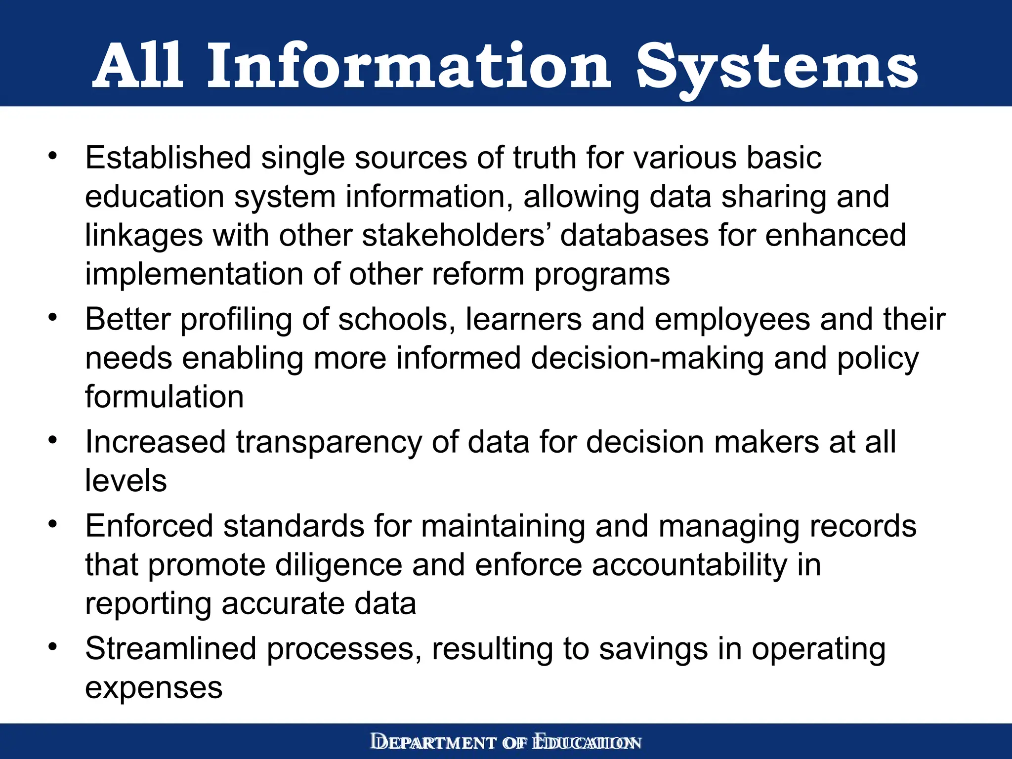 DEPARTMENT OF EDUCATION
All Information Systems
• Established single sources of truth for various basic
education system information, allowing data sharing and
linkages with other stakeholders’ databases for enhanced
implementation of other reform programs
• Better profiling of schools, learners and employees and their
needs enabling more informed decision-making and policy
formulation
• Increased transparency of data for decision makers at all
levels
• Enforced standards for maintaining and managing records
that promote diligence and enforce accountability in
reporting accurate data
• Streamlined processes, resulting to savings in operating
expenses
 
