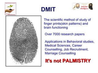 DMIT
The scientific method of study of
finger prints(skin patterns) and
brain functioning
Over 7000 research papers
Applications in Behavioral studies,
Medical Sciences, Career
Counselling, Job Recruitment,
Marriage Counselling
It's not PALMISTRYIt's not PALMISTRY
 