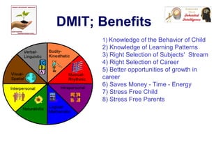 DMIT; Benefits
1) Knowledge of the Behavior of Child
2) Knowledge of Learning Patterns
3) Right Selection of Subjects' Stream
4) Right Selection of Career
5) Better opportunities of growth in
career
6) Saves Money - Time - Energy
7) Stress Free Child
8) Stress Free Parents
 