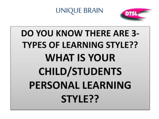 UNIQUE BRAIN
DO YOU KNOW THERE ARE 3-
TYPES OF LEARNING STYLE??
WHAT IS YOUR
CHILD/STUDENTS
PERSONAL LEARNING
STYLE??
 