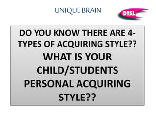UNIQUE BRAIN
DO YOU KNOW THERE ARE 4-
TYPES OF ACQUIRING STYLE??
WHAT IS YOUR
CHILD/STUDENTS
PERSONAL ACQUIRING
STYLE??
 