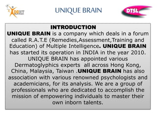 INTRODUCTION
UNIQUE BRAIN is a company which deals in a forum
called R.A.T.E (Remedies,Assessment,Training and
Education) of Multiple Intelligence. UNIQUE BRAIN
has started its operation in INDIA in the year 2010.
UNIQUE BRAIN has appointed various
Dermatoglyphics experts all across Hong Kong,
China, Malaysia, Taiwan .UNIQUE BRAIN has also
association with various renowned psychologists and
academicians, for its analysis. We are a group of
professionals who are dedicated to accomplish the
mission of empowering individuals to master their
own inborn talents.
UNIQUE BRAIN
 