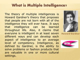 What is Multiple Intelligence?
The theory of multiple intelligences is
Howard Gardner’s theory that proposes
that people are not born with all of the
intelligence they will ever have. It says
that intelligence can be learned
throughout life. Also, it claims that
everyone is intelligent in at least seven
different ways and can develop each
aspect of intelligence to an average
level of competency. Intelligence, as
defined by Gardner, is the ability to
solve problems or fashion products that
are valuable in one or more cultural
settings.
Howard Gardner
 